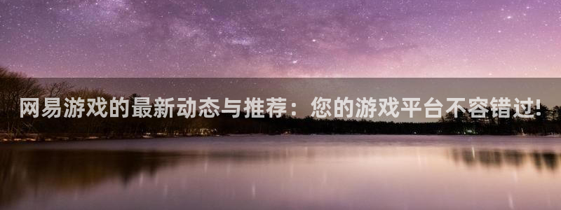 杏鑫注册平台怎么样可靠吗：网易游戏的最新动态与推荐：您的游戏
